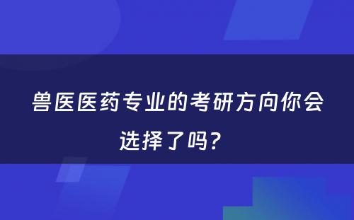 兽医医药专业的考研方向你会选择了吗？ 