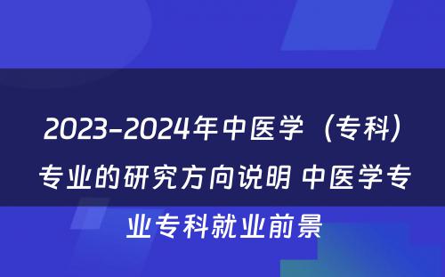 2023-2024年中医学（专科）专业的研究方向说明 中医学专业专科就业前景