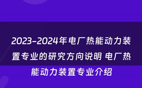2023-2024年电厂热能动力装置专业的研究方向说明 电厂热能动力装置专业介绍