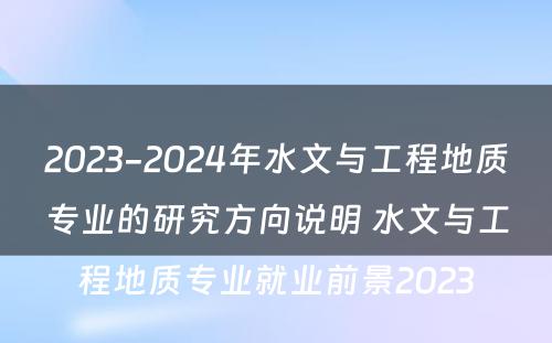 2023-2024年水文与工程地质专业的研究方向说明 水文与工程地质专业就业前景2023