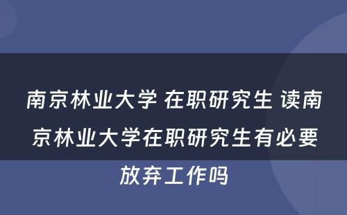 南京林业大学 在职研究生 读南京林业大学在职研究生有必要放弃工作吗