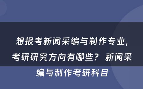 想报考新闻采编与制作专业，考研研究方向有哪些？ 新闻采编与制作考研科目