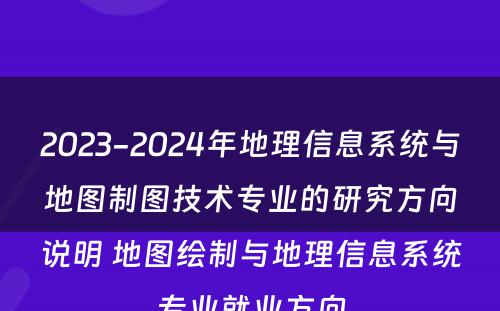 2023-2024年地理信息系统与地图制图技术专业的研究方向说明 地图绘制与地理信息系统专业就业方向