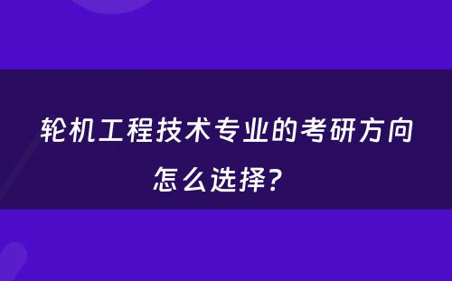 轮机工程技术专业的考研方向怎么选择？ 