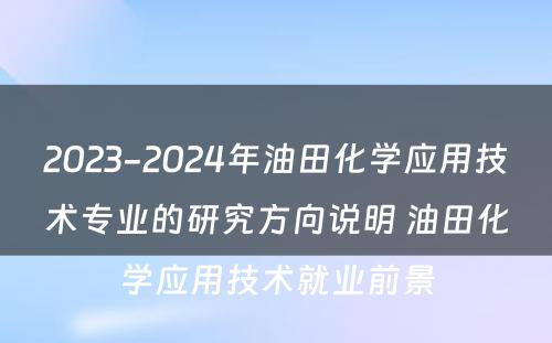 2023-2024年油田化学应用技术专业的研究方向说明 油田化学应用技术就业前景