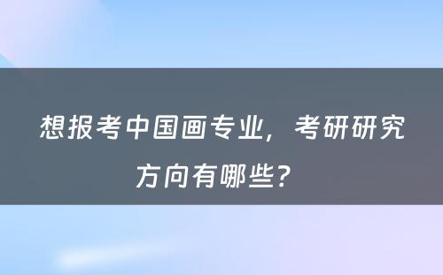 想报考中国画专业，考研研究方向有哪些？ 