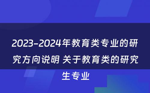 2023-2024年教育类专业的研究方向说明 关于教育类的研究生专业