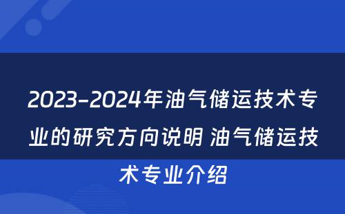 2023-2024年油气储运技术专业的研究方向说明 油气储运技术专业介绍