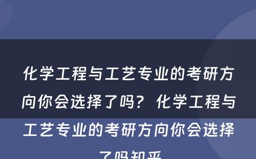 化学工程与工艺专业的考研方向你会选择了吗？ 化学工程与工艺专业的考研方向你会选择了吗知乎