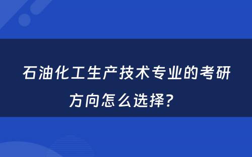 石油化工生产技术专业的考研方向怎么选择？ 