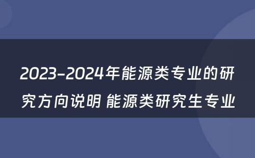 2023-2024年能源类专业的研究方向说明 能源类研究生专业