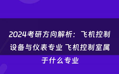2024考研方向解析：飞机控制设备与仪表专业 飞机控制室属于什么专业
