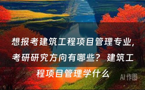 想报考建筑工程项目管理专业，考研研究方向有哪些？ 建筑工程项目管理学什么