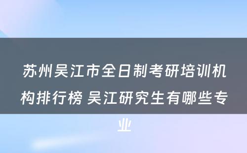 苏州吴江市全日制考研培训机构排行榜 吴江研究生有哪些专业