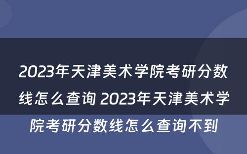 2023年天津美术学院考研分数线怎么查询 2023年天津美术学院考研分数线怎么查询不到