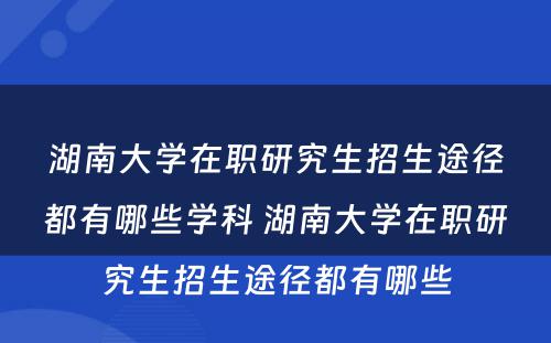 湖南大学在职研究生招生途径都有哪些学科 湖南大学在职研究生招生途径都有哪些