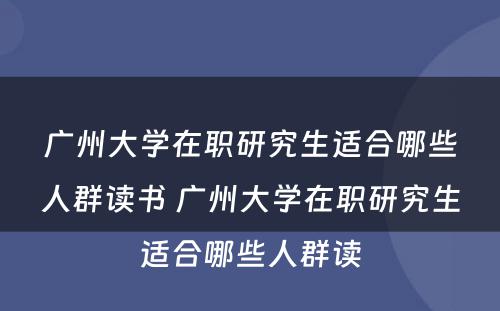 广州大学在职研究生适合哪些人群读书 广州大学在职研究生适合哪些人群读