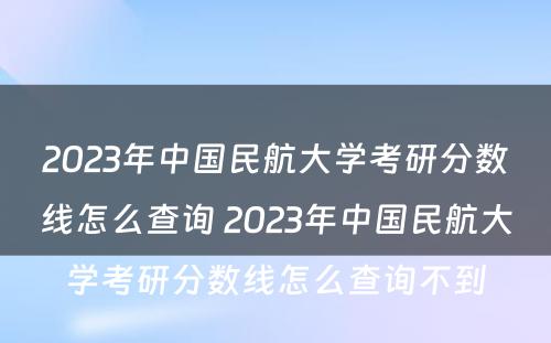 2023年中国民航大学考研分数线怎么查询 2023年中国民航大学考研分数线怎么查询不到