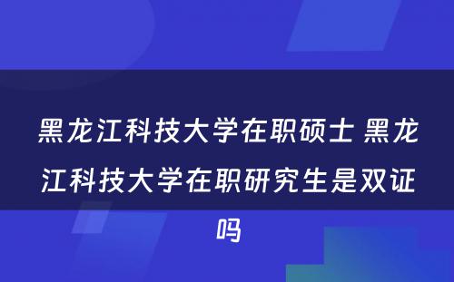 黑龙江科技大学在职硕士 黑龙江科技大学在职研究生是双证吗