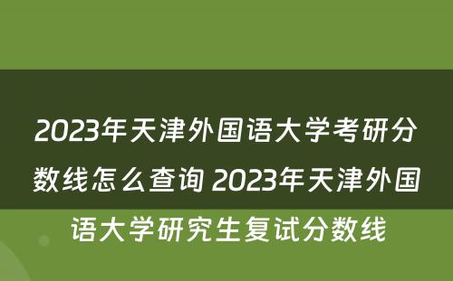 2023年天津外国语大学考研分数线怎么查询 2023年天津外国语大学研究生复试分数线