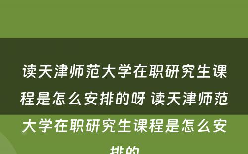 读天津师范大学在职研究生课程是怎么安排的呀 读天津师范大学在职研究生课程是怎么安排的