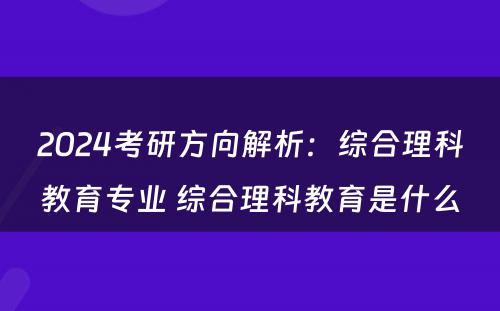 2024考研方向解析：综合理科教育专业 综合理科教育是什么