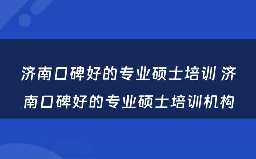 济南口碑好的专业硕士培训 济南口碑好的专业硕士培训机构