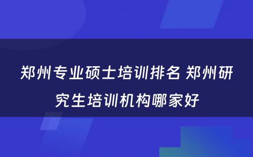 郑州专业硕士培训排名 郑州研究生培训机构哪家好