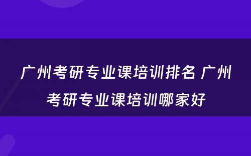广州考研专业课培训排名 广州考研专业课培训哪家好