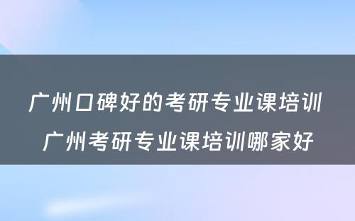 广州口碑好的考研专业课培训 广州考研专业课培训哪家好