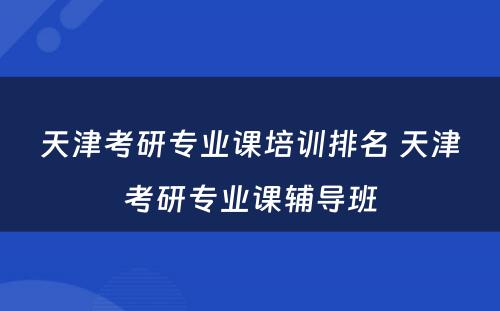天津考研专业课培训排名 天津考研专业课辅导班