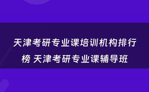 天津考研专业课培训机构排行榜 天津考研专业课辅导班