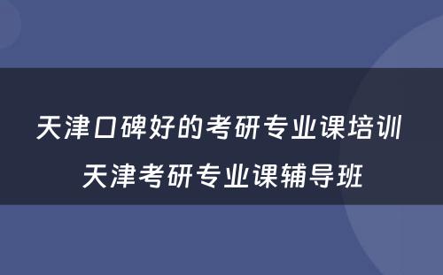 天津口碑好的考研专业课培训 天津考研专业课辅导班