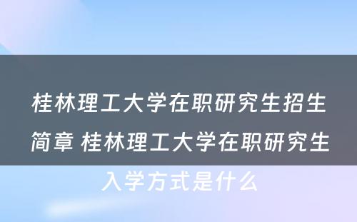 桂林理工大学在职研究生招生简章 桂林理工大学在职研究生入学方式是什么