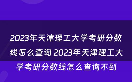 2023年天津理工大学考研分数线怎么查询 2023年天津理工大学考研分数线怎么查询不到