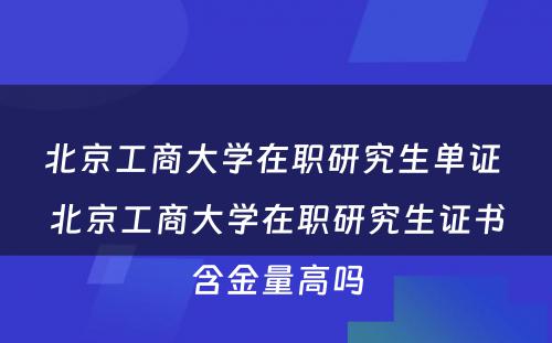 北京工商大学在职研究生单证 北京工商大学在职研究生证书含金量高吗