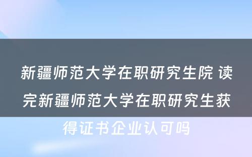 新疆师范大学在职研究生院 读完新疆师范大学在职研究生获得证书企业认可吗