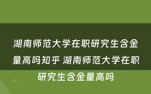 湖南师范大学在职研究生含金量高吗知乎 湖南师范大学在职研究生含金量高吗