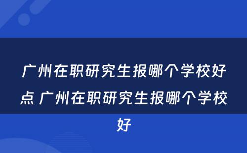 广州在职研究生报哪个学校好点 广州在职研究生报哪个学校好