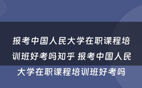 报考中国人民大学在职课程培训班好考吗知乎 报考中国人民大学在职课程培训班好考吗