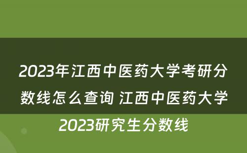 2023年江西中医药大学考研分数线怎么查询 江西中医药大学2023研究生分数线