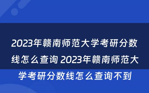 2023年赣南师范大学考研分数线怎么查询 2023年赣南师范大学考研分数线怎么查询不到