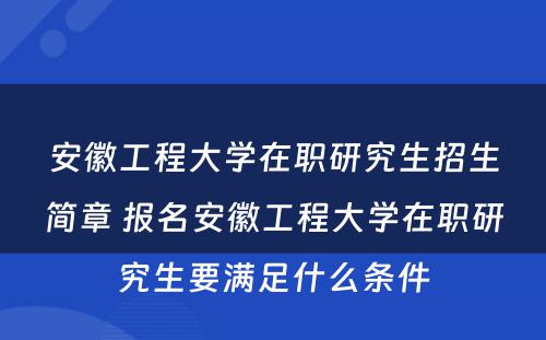 安徽工程大学在职研究生招生简章 报名安徽工程大学在职研究生要满足什么条件