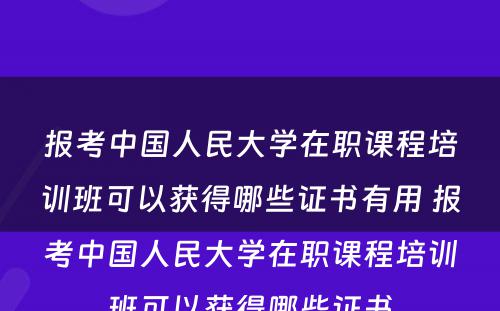 报考中国人民大学在职课程培训班可以获得哪些证书有用 报考中国人民大学在职课程培训班可以获得哪些证书