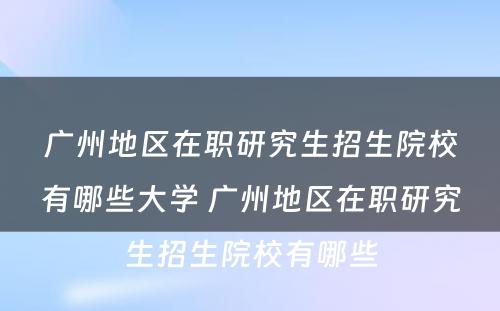 广州地区在职研究生招生院校有哪些大学 广州地区在职研究生招生院校有哪些