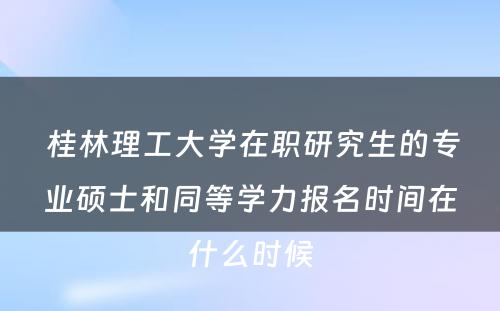  桂林理工大学在职研究生的专业硕士和同等学力报名时间在什么时候