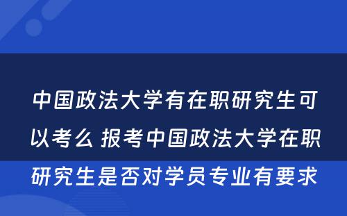 中国政法大学有在职研究生可以考么 报考中国政法大学在职研究生是否对学员专业有要求