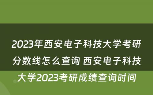 2023年西安电子科技大学考研分数线怎么查询 西安电子科技大学2023考研成绩查询时间