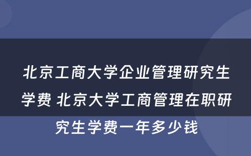 北京工商大学企业管理研究生学费 北京大学工商管理在职研究生学费一年多少钱