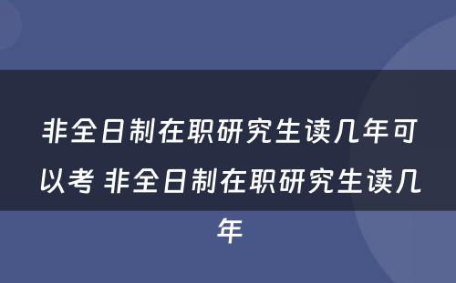 非全日制在职研究生读几年可以考 非全日制在职研究生读几年